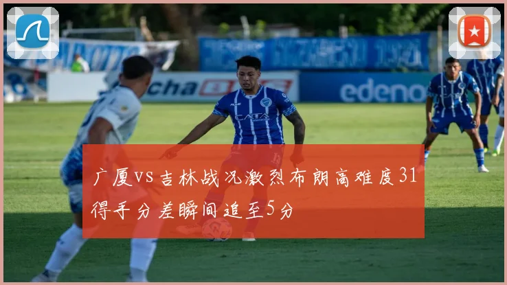 广厦vs吉林战况激烈布朗高难度31得手分差瞬间追至5分