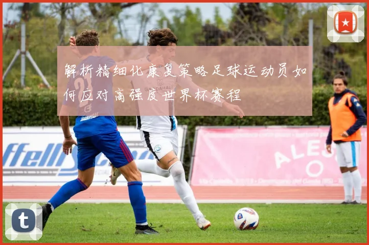 解析精细化康复策略足球运动员如何应对高强度世界杯赛程