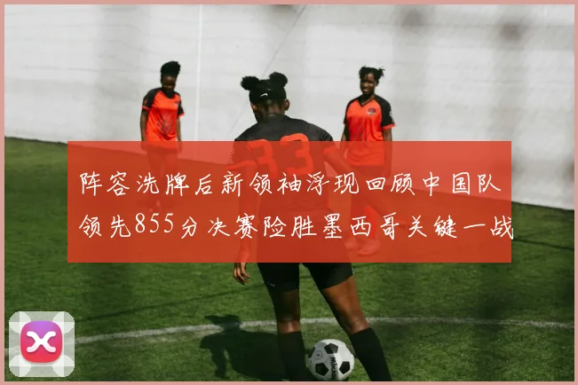 阵容洗牌后新领袖浮现回顾中国队领先855分决赛险胜墨西哥关键一战