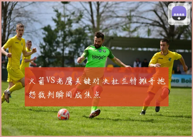 火箭VS老鹰关键对决杜兰特摊手抱怨裁判瞬间成焦点