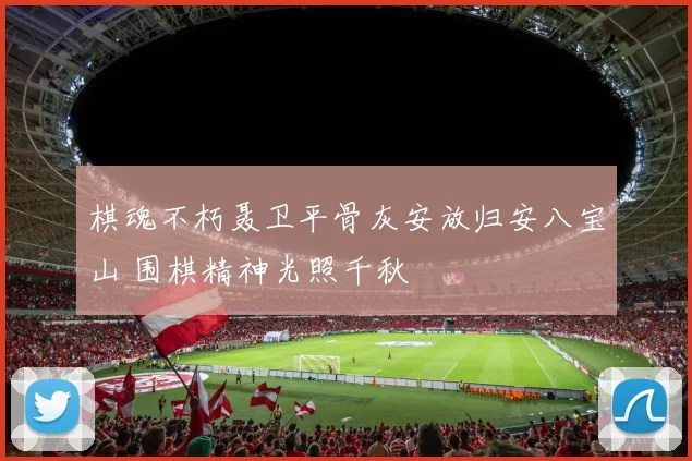 棋魂不朽聂卫平骨灰安放归安八宝山 围棋精神光照千秋