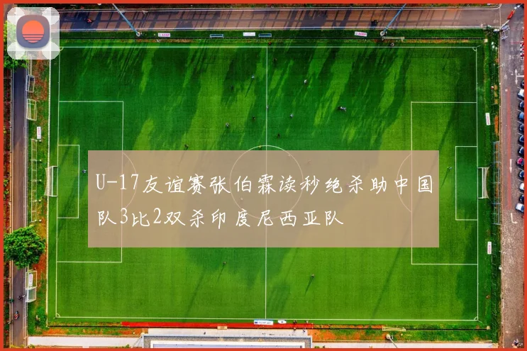 U-17友谊赛张伯霖读秒绝杀助中国队3比2双杀印度尼西亚队