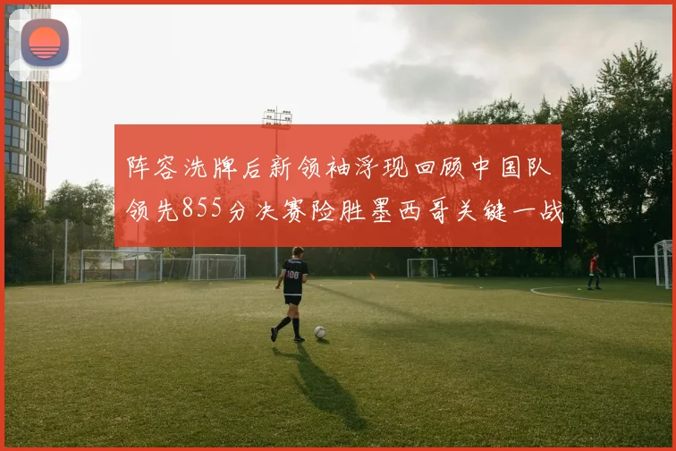 阵容洗牌后新领袖浮现回顾中国队领先855分决赛险胜墨西哥关键一战