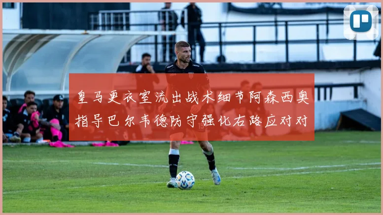 皇马更衣室流出战术细节阿森西奥指导巴尔韦德防守强化右路应对对方左路接球