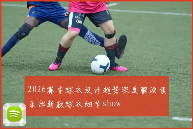 2026赛季球衣设计趋势深度解读俱乐部新款球衣细节show