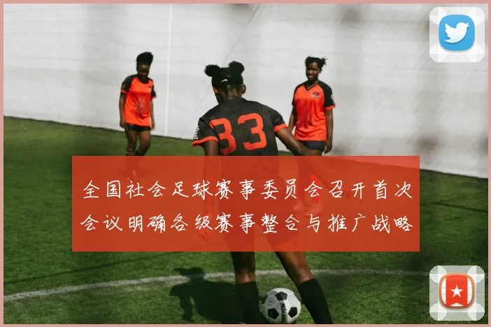 全国社会足球赛事委员会召开首次会议明确各级赛事整合与推广战略