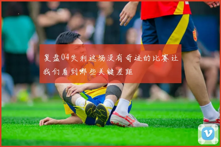 复盘04失利这场没有奇迹的比赛让我们看到哪些关键差距
