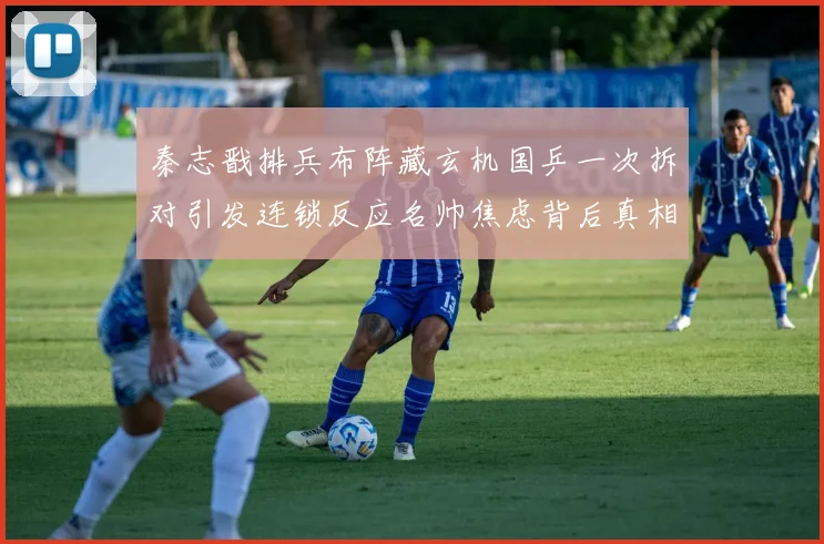 秦志戬排兵布阵藏玄机国乒一次拆对引发连锁反应名帅焦虑背后真相