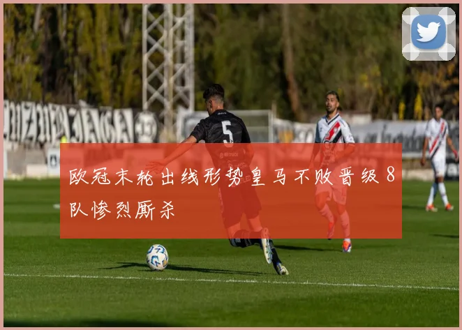 欧冠末轮出线形势皇马不败晋级 8队惨烈厮杀